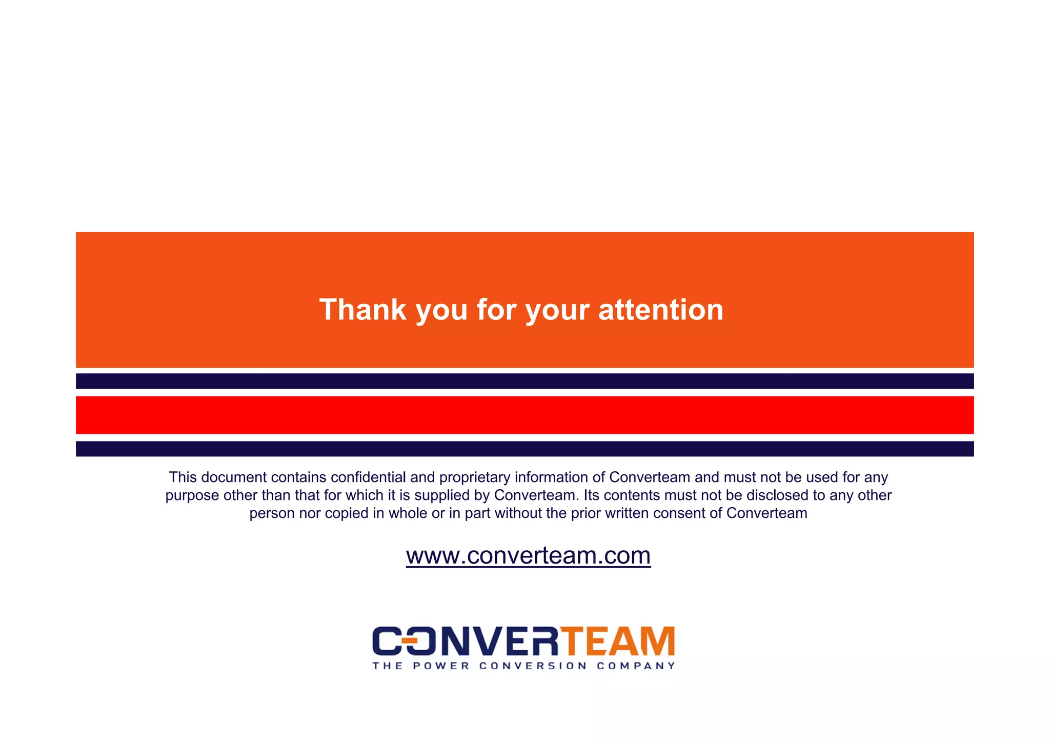 Thank you for your attention




This document contains confidential and proprietary information of Converteam and must not be used for any
purpose other than that for which it is supplied by Converteam. Its contents must not be disclosed to any other
            person nor copied in whole or in part without the prior written consent of Converteam


                                    www.converteam.com
 