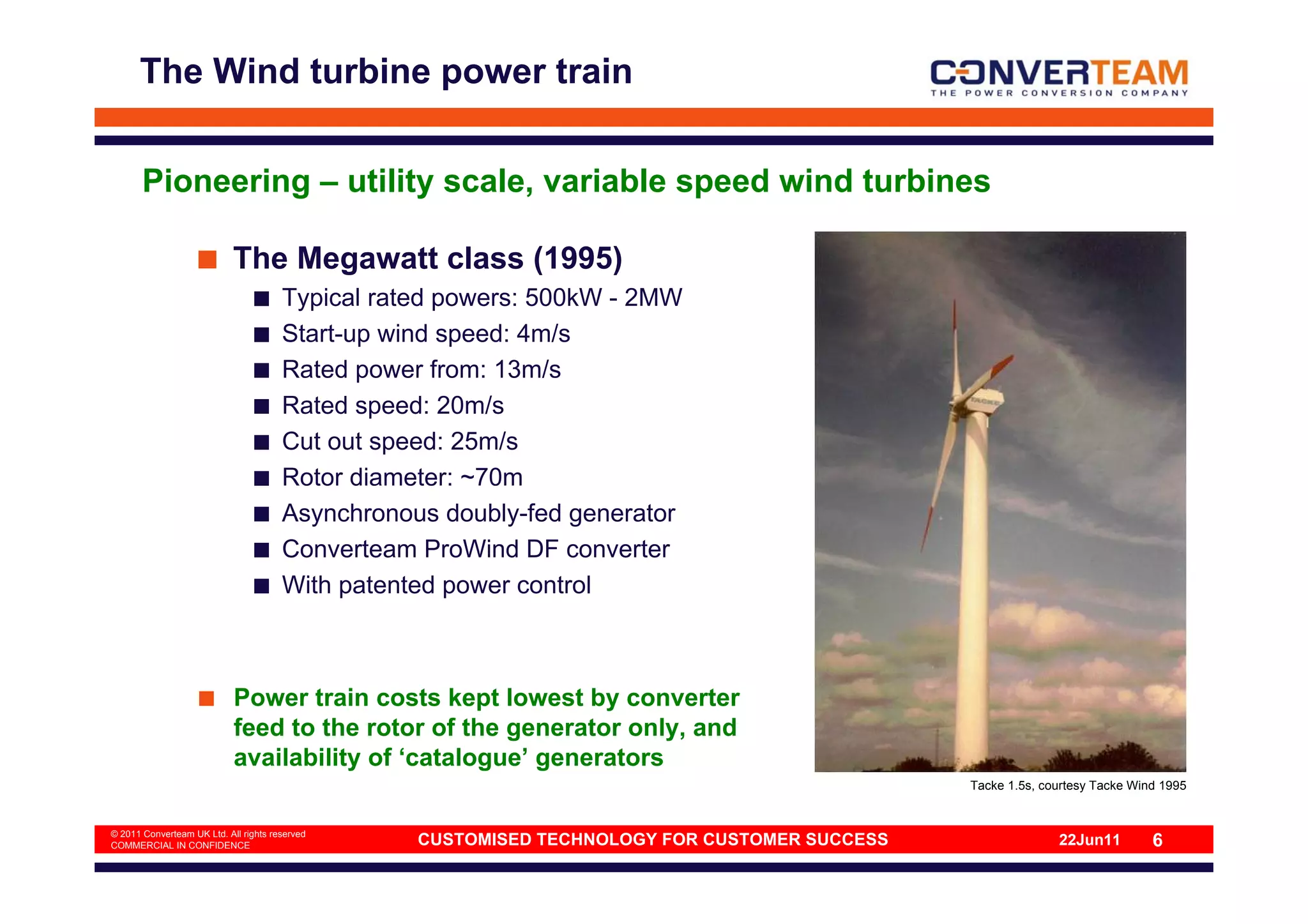 The Wind turbine power train


       Pioneering – utility scale, variable speed wind turbines

                            The Megawatt class (1995)
                                       Typical rated powers: 500kW - 2MW
                                       Start-up wind speed: 4m/s
                                       Rated power from: 13m/s
                                       Rated speed: 20m/s
                                       Cut out speed: 25m/s
                                       Rotor diameter: ~70m
                                       Asynchronous doubly-fed generator
                                       Converteam ProWind DF converter
                                       With patented power control



                            Power train costs kept lowest by converter
                            feed to the rotor of the generator only, and
                            availability of ‘catalogue’ generators
                                                                                               Tacke 1.5s, courtesy Tacke Wind 1995


© 2011 Converteam UK Ltd. All rights reserved
COMMERCIAL IN CONFIDENCE                          CUSTOMISED TECHNOLOGY FOR CUSTOMER SUCCESS                 22Jun11         6
 
