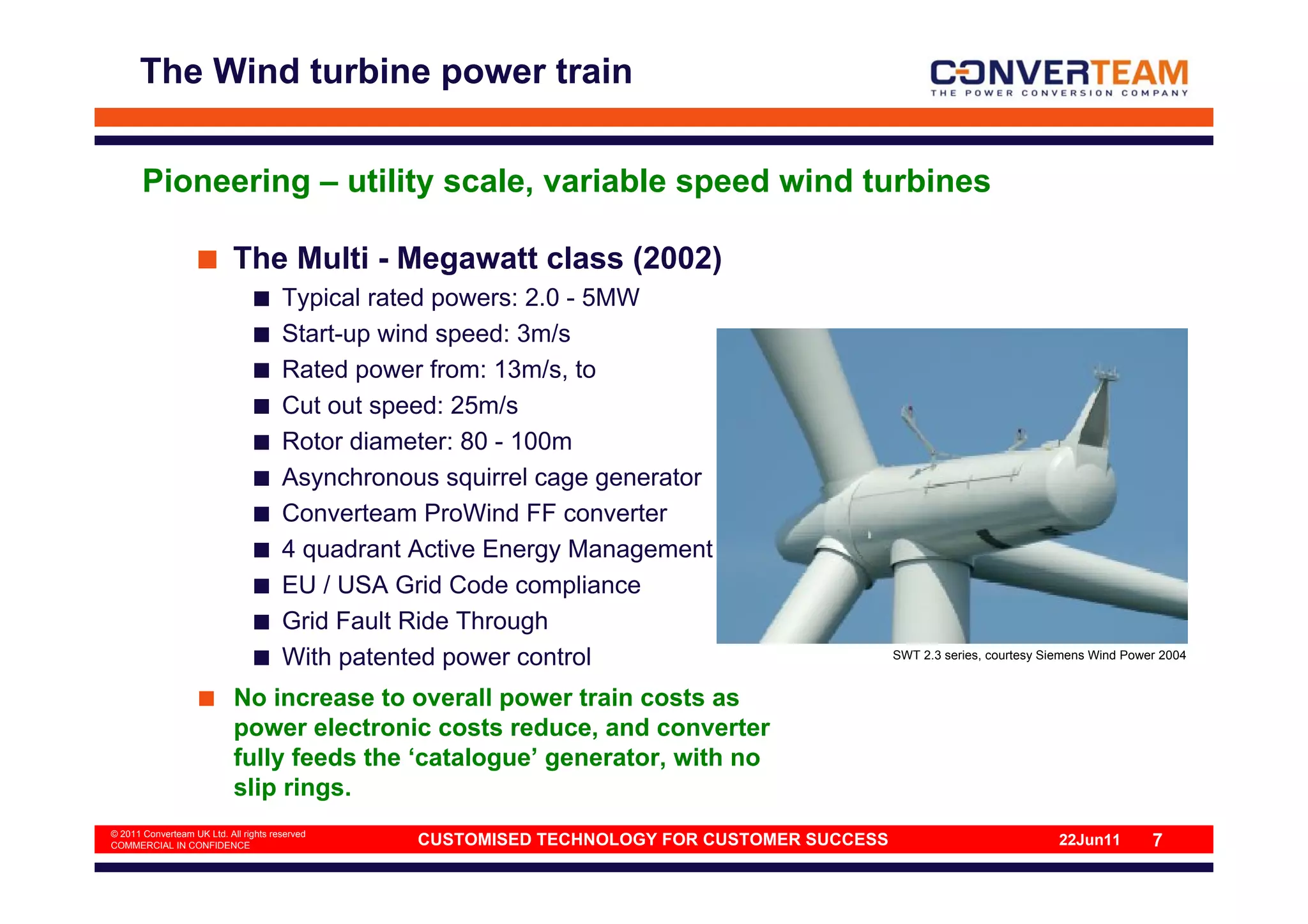 The Wind turbine power train


       Pioneering – utility scale, variable speed wind turbines

                            The Multi - Megawatt class (2002)
                                       Typical rated powers: 2.0 - 5MW
                                       Start-up wind speed: 3m/s
                                       Rated power from: 13m/s, to
                                       Cut out speed: 25m/s
                                       Rotor diameter: 80 - 100m
                                       Asynchronous squirrel cage generator
                                       Converteam ProWind FF converter
                                       4 quadrant Active Energy Management
                                       EU / USA Grid Code compliance
                                       Grid Fault Ride Through
                                       With patented power control                             SWT 2.3 series, courtesy Siemens Wind Power 2004


                            No increase to overall power train costs as
                            power electronic costs reduce, and converter
                            fully feeds the ‘catalogue’ generator, with no
                            slip rings.
© 2011 Converteam UK Ltd. All rights reserved
COMMERCIAL IN CONFIDENCE                          CUSTOMISED TECHNOLOGY FOR CUSTOMER SUCCESS                              22Jun11        7
 