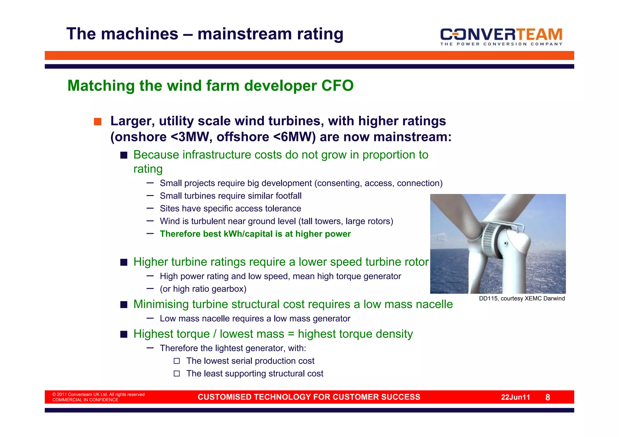 The machines – mainstream rating


       Matching the wind farm developer CFO

                            Larger, utility scale wind turbines, with higher ratings
                            (onshore <3MW, offshore <6MW) are now mainstream:
                                       Because infrastructure costs do not grow in proportion to
                                       rating
                                                –   Small projects require big development (consenting, access, connection)
                                                –   Small turbines require similar footfall
                                                –   Sites have specific access tolerance
                                                –   Wind is turbulent near ground level (tall towers, large rotors)
                                                –   Therefore best kWh/capital is at higher power


                                       Higher turbine ratings require a lower speed turbine rotor
                                                –   High power rating and low speed, mean high torque generator
                                                –   (or high ratio gearbox)
                                                                                                                              DD115, courtesy XEMC Darwind
                                       Minimising turbine structural cost requires a low mass nacelle
                                                –   Low mass nacelle requires a low mass generator
                                       Highest torque / lowest mass = highest torque density
                                                –   Therefore the lightest generator, with:
                                                          The lowest serial production cost
                                                          The least supporting structural cost

© 2011 Converteam UK Ltd. All rights reserved
COMMERCIAL IN CONFIDENCE                                     CUSTOMISED TECHNOLOGY FOR CUSTOMER SUCCESS                              22Jun11       8
 