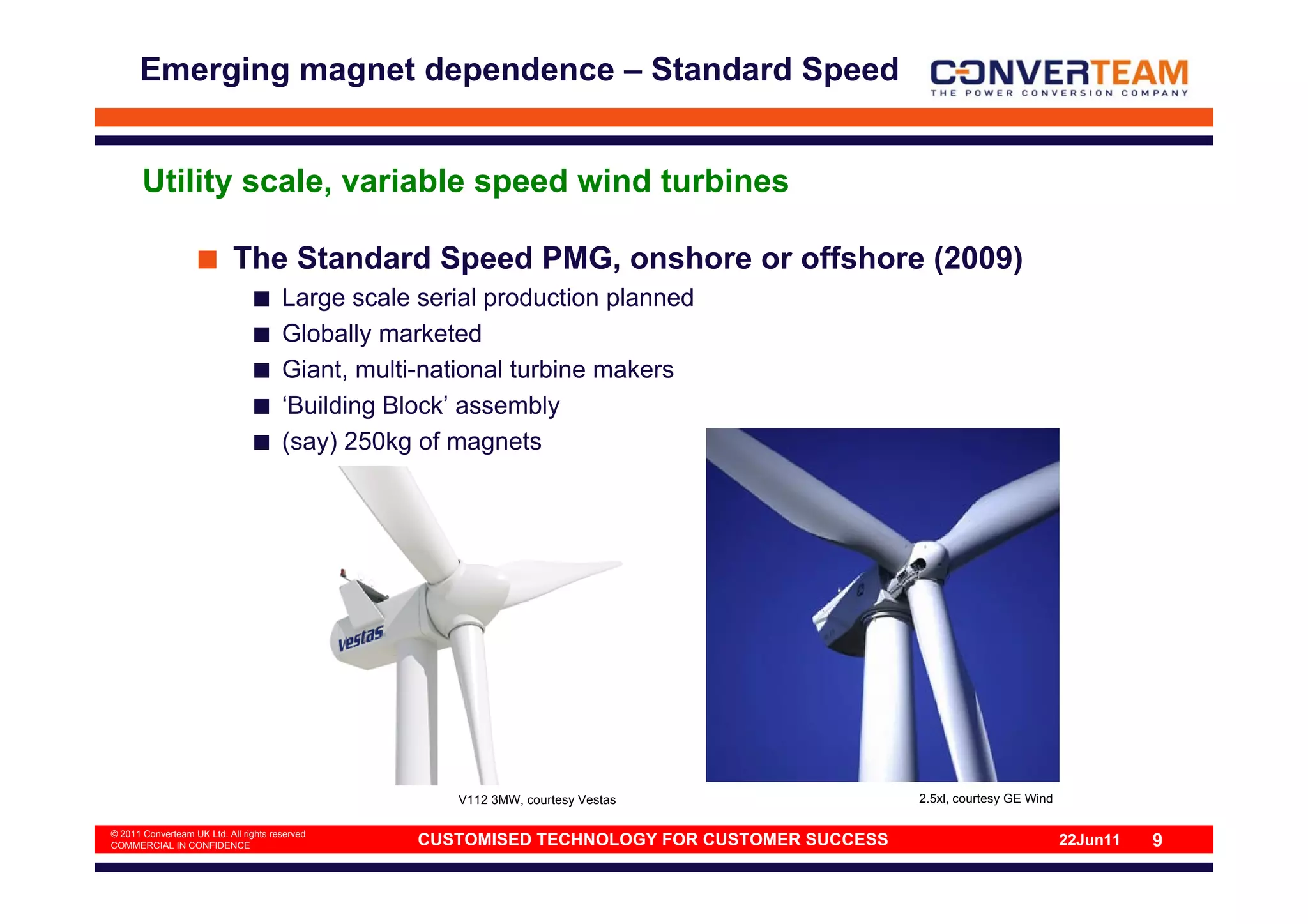 Emerging magnet dependence – Standard Speed


       Utility scale, variable speed wind turbines

                            The Standard Speed PMG, onshore or offshore (2009)
                                       Large scale serial production planned
                                       Globally marketed
                                       Giant, multi-national turbine makers
                                       ‘Building Block’ assembly
                                       (say) 250kg of magnets




                                                      V112 3MW, courtesy Vestas                 2.5xl, courtesy GE Wind

© 2011 Converteam UK Ltd. All rights reserved
COMMERCIAL IN CONFIDENCE                           CUSTOMISED TECHNOLOGY FOR CUSTOMER SUCCESS                             22Jun11   9
 