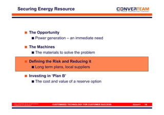 Securing Energy Resource




                           The Opportunity
                              Power generation – an immediate need

                           The Machines
                              The materials to solve the problem

                           Defining the Risk and Reducing it
                              Long term plans, local suppliers

                           Investing in ‘Plan B’
                              The cost and value of a reserve option




© 2011 Converteam UK Ltd. All rights reserved
COMMERCIAL IN CONFIDENCE                        CUSTOMISED TECHNOLOGY FOR CUSTOMER SUCCESS   22Jun11   14
 