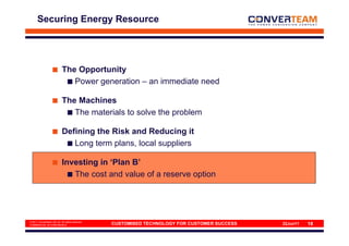 Securing Energy Resource




                           The Opportunity
                              Power generation – an immediate need

                           The Machines
                              The materials to solve the problem

                           Defining the Risk and Reducing it
                              Long term plans, local suppliers

                           Investing in ‘Plan B’
                              The cost and value of a reserve option




© 2011 Converteam UK Ltd. All rights reserved
COMMERCIAL IN CONFIDENCE                        CUSTOMISED TECHNOLOGY FOR CUSTOMER SUCCESS   22Jun11   18
 