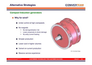 Alternative Strategies


       Compact Induction generators

                      Why for wind?

                                   Under control at high overspeeds

                                   No magnets
                                        –       No demagnetisation risk
                                        –       Lower propensity to shock damage
                                        –       No eddy current heating


                                   Simpler production

                                   Lower cost in higher volumes

                                   Variant on current production
                                                                                                     CIG, Converteam Rugby

                                   Massive service experience

© 2011 Converteam UK Ltd. All rights reserved
COMMERCIAL IN CONFIDENCE                                CUSTOMISED TECHNOLOGY FOR CUSTOMER SUCCESS           22Jun11         19
 