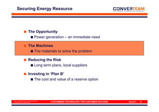 Securing Energy Resource




                           The Opportunity
                              Power generation – an immediate need

                           The Machines
                              The materials to solve the problem

                           Reducing the Risk
                             Long term plans, local suppliers

                           Investing in ‘Plan B’
                              The cost and value of a reserve option




© 2011 Converteam UK Ltd. All rights reserved
COMMERCIAL IN CONFIDENCE                        CUSTOMISED TECHNOLOGY FOR CUSTOMER SUCCESS   22Jun11   5
 