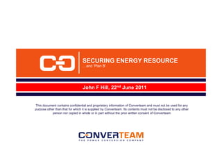 SECURING ENERGY RESOURCE
                                  …and ‘Plan B’




                                  John F Hill, 22nd June 2011


This document contains confidential and proprietary information of Converteam and must not be used for any
purpose other than that for which it is supplied by Converteam. Its contents must not be disclosed to any other
            person nor copied in whole or in part without the prior written consent of Converteam
 