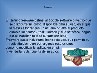 Freeware




El término freeware define un tipo de software privativo que
   se distribuye sin costo, disponible para su uso, en el que
   la meta es lograr que un usuario pruebe el producto
   durante un tiempo ("trial" limitado,y si le satisface, pagué
   por él, habilitando toda su funcionalidad).
Freeware suele incluir una licencia de uso, que permite su
   redistribución pero con algunas restricciones,
como no modificar la aplicación en sí,
ni venderla, y dar cuenta de su autor.
 
