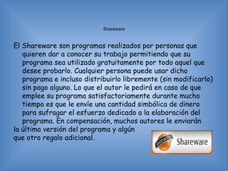 Shareware


El Shareware son programas realizados por personas que
   quieren dar a conocer su trabajo permitiendo que su
   programa sea utilizado gratuitamente por todo aquel que
   desee probarlo. Cualquier persona puede usar dicho
   programa e incluso distribuirlo libremente (sin modificarlo)
   sin pago alguno. Lo que el autor le pedirá en caso de que
   emplee su programa satisfactoriamente durante mucho
   tiempo es que le envíe una cantidad simbólica de dinero
   para sufragar el esfuerzo dedicado a la elaboración del
   programa. En compensación, muchos autores le enviarán
la última versión del programa y algún
que otro regalo adicional.
 