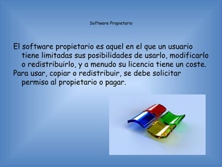 Software Propietario




El software propietario es aquel en el que un usuario
   tiene limitadas sus posibilidades de usarlo, modificarlo
   o redistribuirlo, y a menudo su licencia tiene un coste.
Para usar, copiar o redistribuir, se debe solicitar
   permiso al propietario o pagar.
 