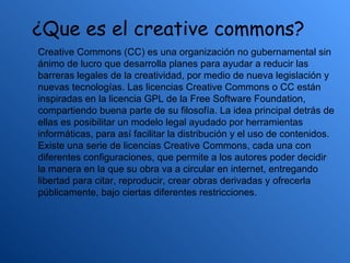 ¿Que es el creative commons?
Creative Commons (CC) es una organización no gubernamental sin
ánimo de lucro que desarrolla planes para ayudar a reducir las
barreras legales de la creatividad, por medio de nueva legislación y
nuevas tecnologías. Las licencias Creative Commons o CC están
inspiradas en la licencia GPL de la Free Software Foundation,
compartiendo buena parte de su filosofía. La idea principal detrás de
ellas es posibilitar un modelo legal ayudado por herramientas
informáticas, para así facilitar la distribución y el uso de contenidos.
Existe una serie de licencias Creative Commons, cada una con
diferentes configuraciones, que permite a los autores poder decidir
la manera en la que su obra va a circular en internet, entregando
libertad para citar, reproducir, crear obras derivadas y ofrecerla
públicamente, bajo ciertas diferentes restricciones.
 