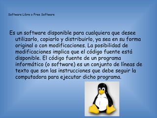 Software Libre o Free Software




Es un software disponible para cualquiera que desee
  utilizarlo, copiarlo y distribuirlo, ya sea en su forma
  original o con modificaciones. La posibilidad de
  modificaciones implica que el código fuente está
  disponible. El código fuente de un programa
  informático (o software) es un conjunto de líneas de
  texto que son las instrucciones que debe seguir la
  computadora para ejecutar dicho programa.
 