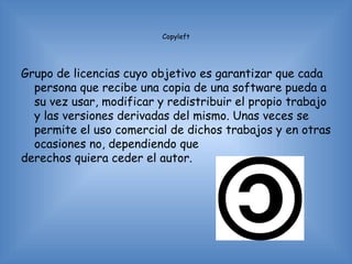 Copyleft




Grupo de licencias cuyo objetivo es garantizar que cada
  persona que recibe una copia de una software pueda a
  su vez usar, modificar y redistribuir el propio trabajo
  y las versiones derivadas del mismo. Unas veces se
  permite el uso comercial de dichos trabajos y en otras
  ocasiones no, dependiendo que
derechos quiera ceder el autor.
 