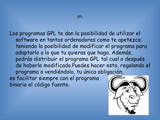 GPL




Los programas GPL te dan la posibilidad de utilizar el
  software en tantos ordenadores como te apetezca;
  teniendo la posibilidad de modificar el programa para
  adaptarlo a lo que tu quieras que haga. Además,
  podrás distribuir el programa GPL tal cual o después
  de haberlo modificado.Puedes hacer esto, regalando el
  programa o vendiéndolo, tu única obligación,
es facilitar siempre con el programa
binario el código fuente.
 