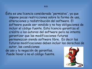 BSD



Ésta es una licencia considerada 'permisiva', ya que
   impone pocas restricciones sobre la forma de uso,
   alteraciones y redistribución del software. El
   software puede ser vendido y no hay obligaciones de
   incluir el código fuente. Esta licencia garantiza el
   crédito a los autores del software pero no intenta
   garantizar que las modificaciones futuras
   permanezcan siendo software libre. Es decir las
   futuras modificaciones deben incluir los derechos de
   autor, las condiciones
de uso y la negación de garantías.
 Puede llevar o no el código fuente.
 