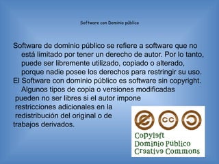 Software con Dominio público




Software de dominio público se refiere a software que no
   está limitado por tener un derecho de autor. Por lo tanto,
   puede ser libremente utilizado, copiado o alterado,
   porque nadie posee los derechos para restringir su uso.
El Software con dominio público es software sin copyright.
   Algunos tipos de copia o versiones modificadas
 pueden no ser libres si el autor impone
 restricciones adicionales en la
 redistribución del original o de
trabajos derivados.
 