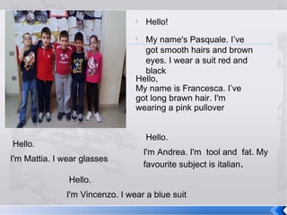 

Hello!

My name's Pasquale. I’ve
got smooth hairs and brown
eyes. I wear a suit red and
black
Hello,
My name is Francesca. I’ve
got long brawn hair. I'm
wearing a pink pullover


Hello.

Hello.
I'm Mattia. I wear glasses

I'm Andrea. I'm tool and fat. My
favourite subject is italian.

Hello.
I'm Vincenzo. I wear a blue suit

 