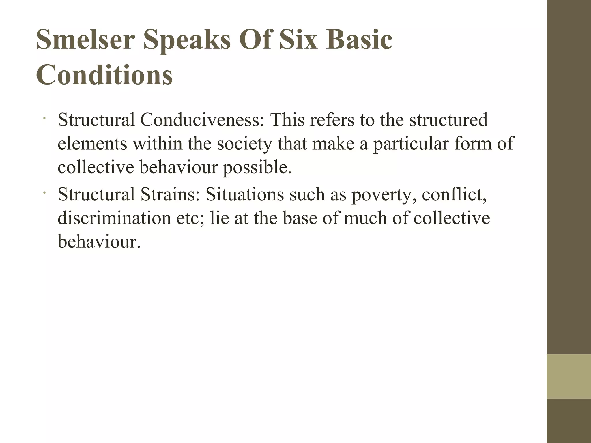 Smelser Speaks Of Six Basic
Conditions
•
Structural Conduciveness: This refers to the structured
elements within the society that make a particular form of
collective behaviour possible.
•
Structural Strains: Situations such as poverty, conflict,
discrimination etc; lie at the base of much of collective
behaviour.
 