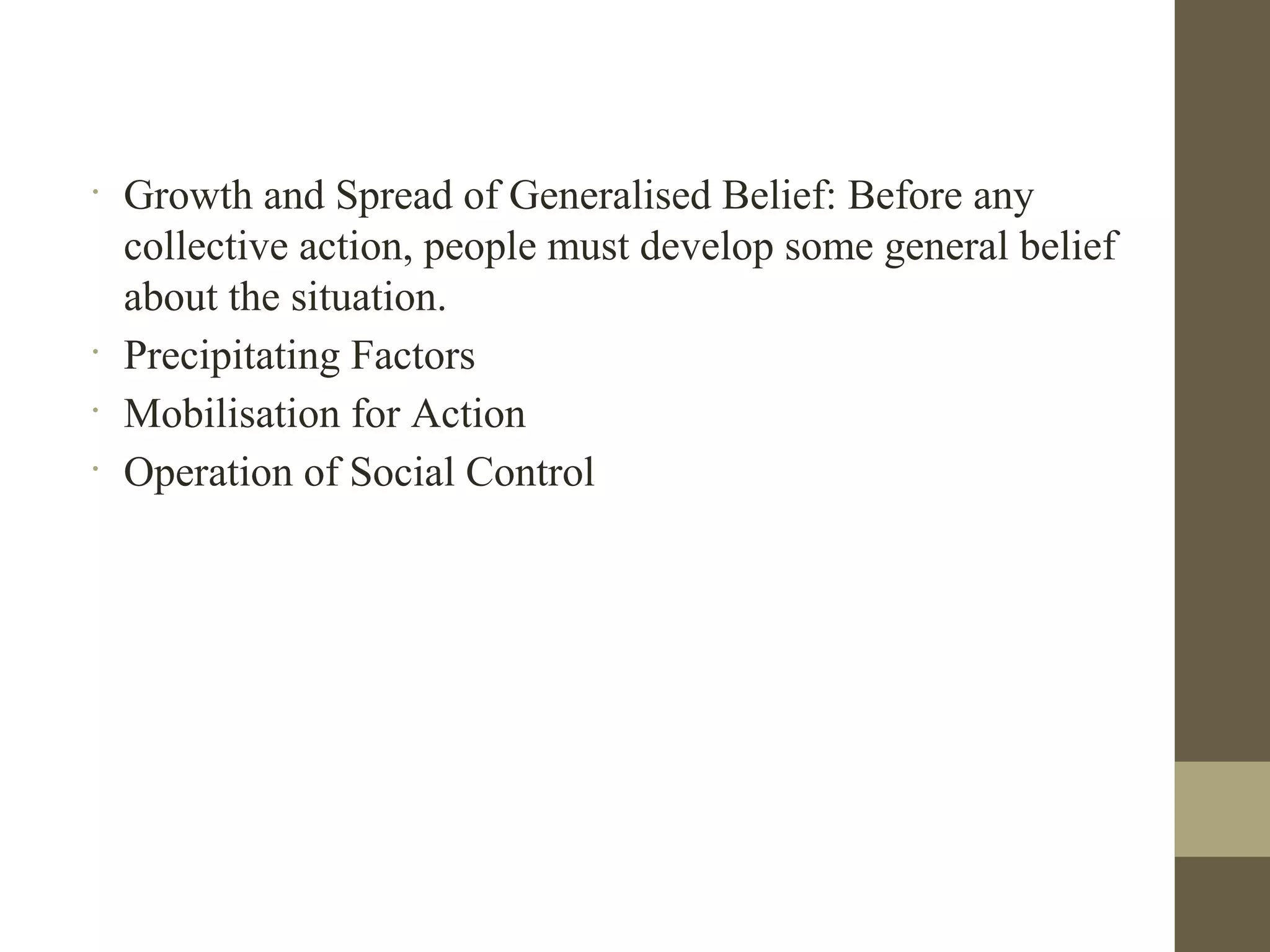 •
Growth and Spread of Generalised Belief: Before any
collective action, people must develop some general belief
about the situation.
•
Precipitating Factors
•
Mobilisation for Action
•
Operation of Social Control
 