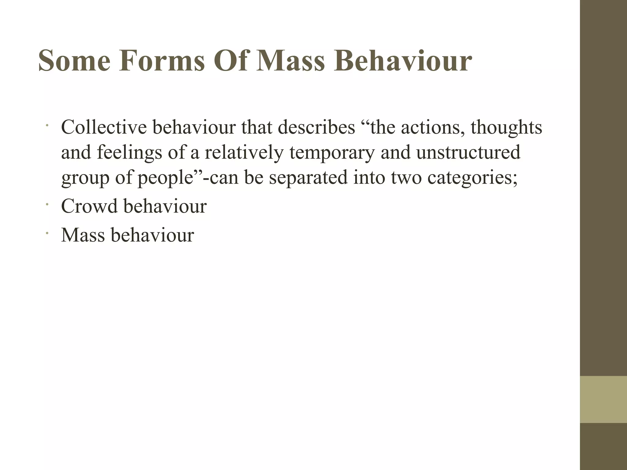 Some Forms Of Mass Behaviour
•
Collective behaviour that describes “the actions, thoughts
and feelings of a relatively temporary and unstructured
group of people”-can be separated into two categories;
•
Crowd behaviour
•
Mass behaviour
 