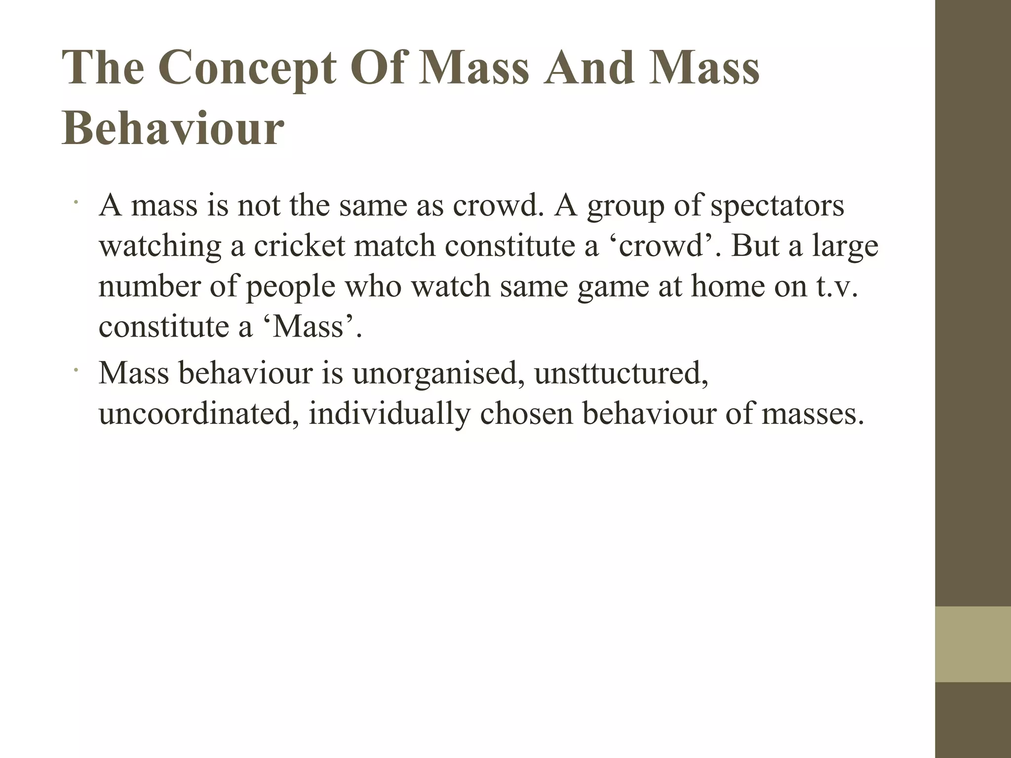 The Concept Of Mass And Mass
Behaviour
•
A mass is not the same as crowd. A group of spectators
watching a cricket match constitute a ‘crowd’. But a large
number of people who watch same game at home on t.v.
constitute a ‘Mass’.
•
Mass behaviour is unorganised, unsttuctured,
uncoordinated, individually chosen behaviour of masses.
 
