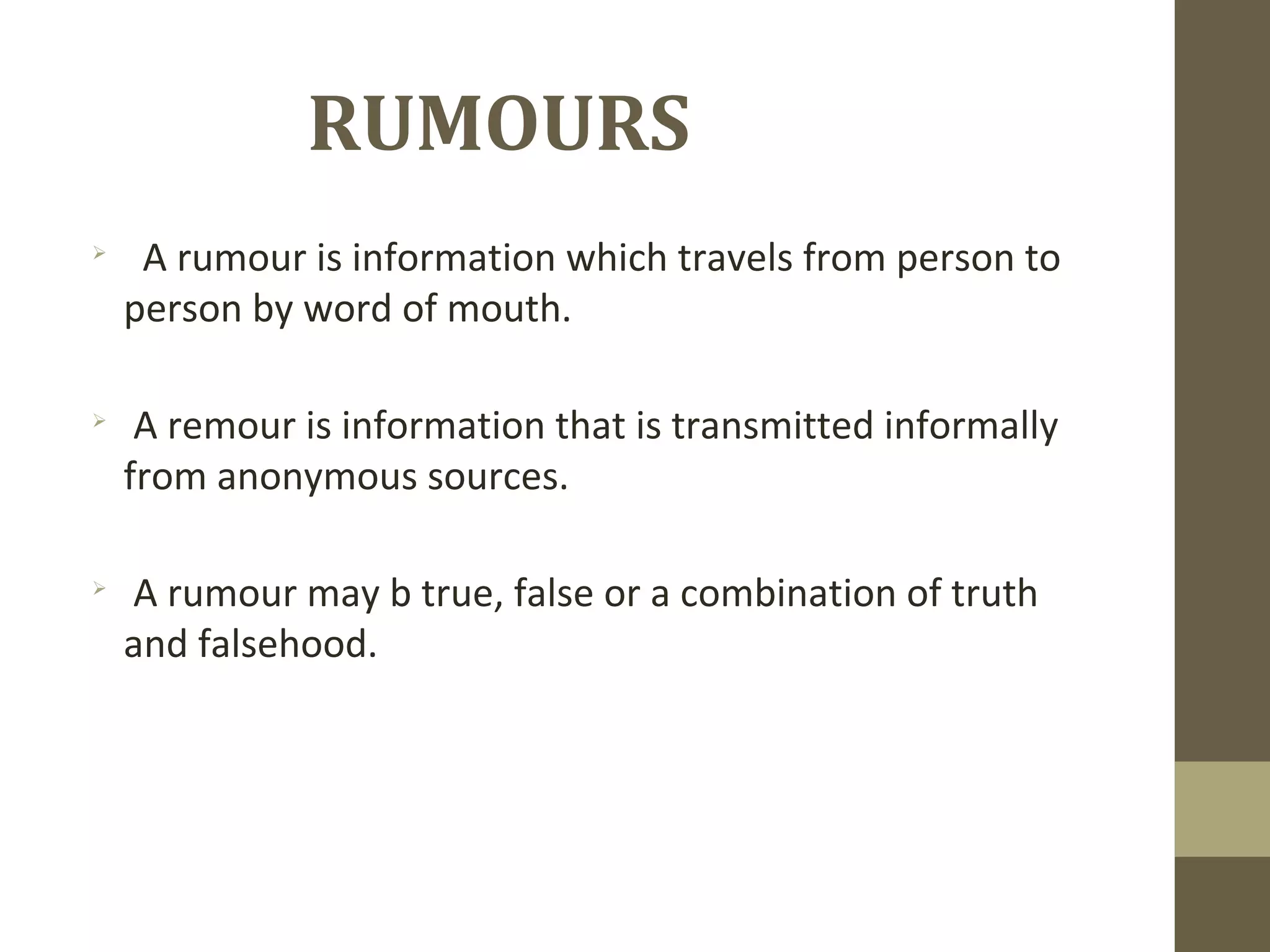 RUMOURS

A rumour is information which travels from person to
person by word of mouth.

A remour is information that is transmitted informally
from anonymous sources.

A rumour may b true, false or a combination of truth
and falsehood.
 
