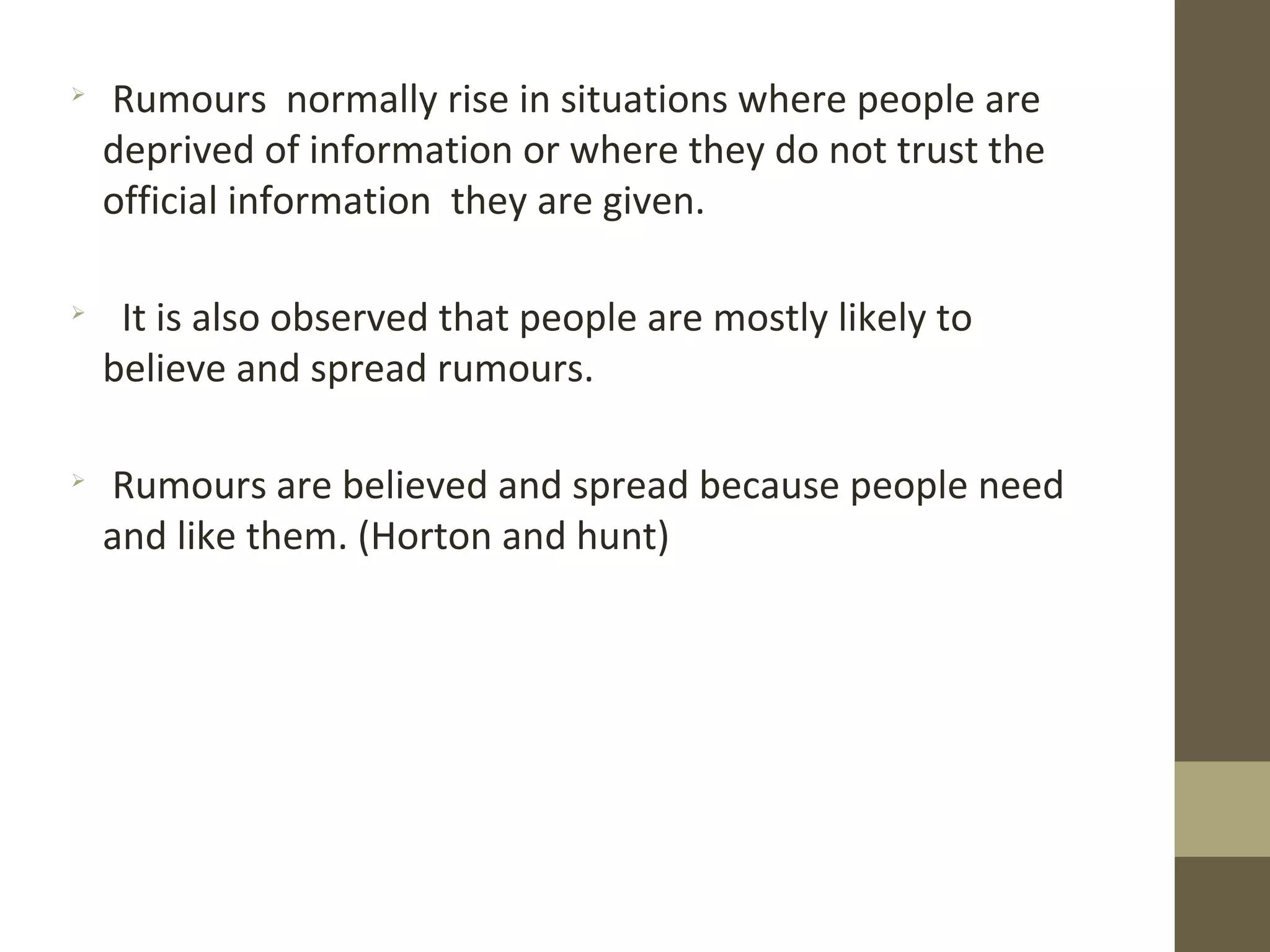 
Rumours normally rise in situations where people are
deprived of information or where they do not trust the
official information they are given.

It is also observed that people are mostly likely to
believe and spread rumours.

Rumours are believed and spread because people need
and like them. (Horton and hunt)
 