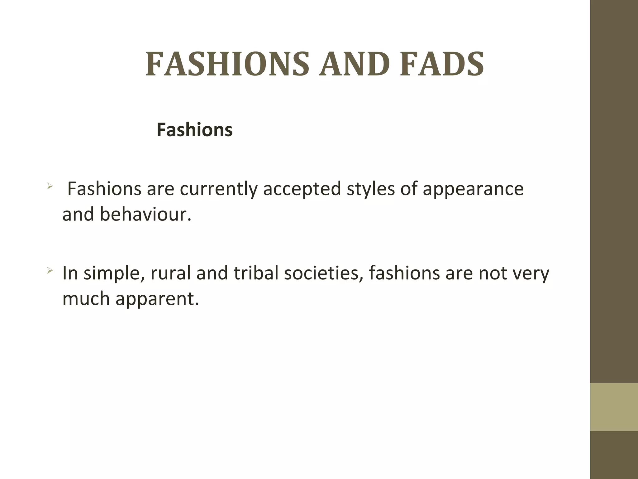 FASHIONS AND FADS
Fashions

Fashions are currently accepted styles of appearance
and behaviour.

In simple, rural and tribal societies, fashions are not very
much apparent.
 