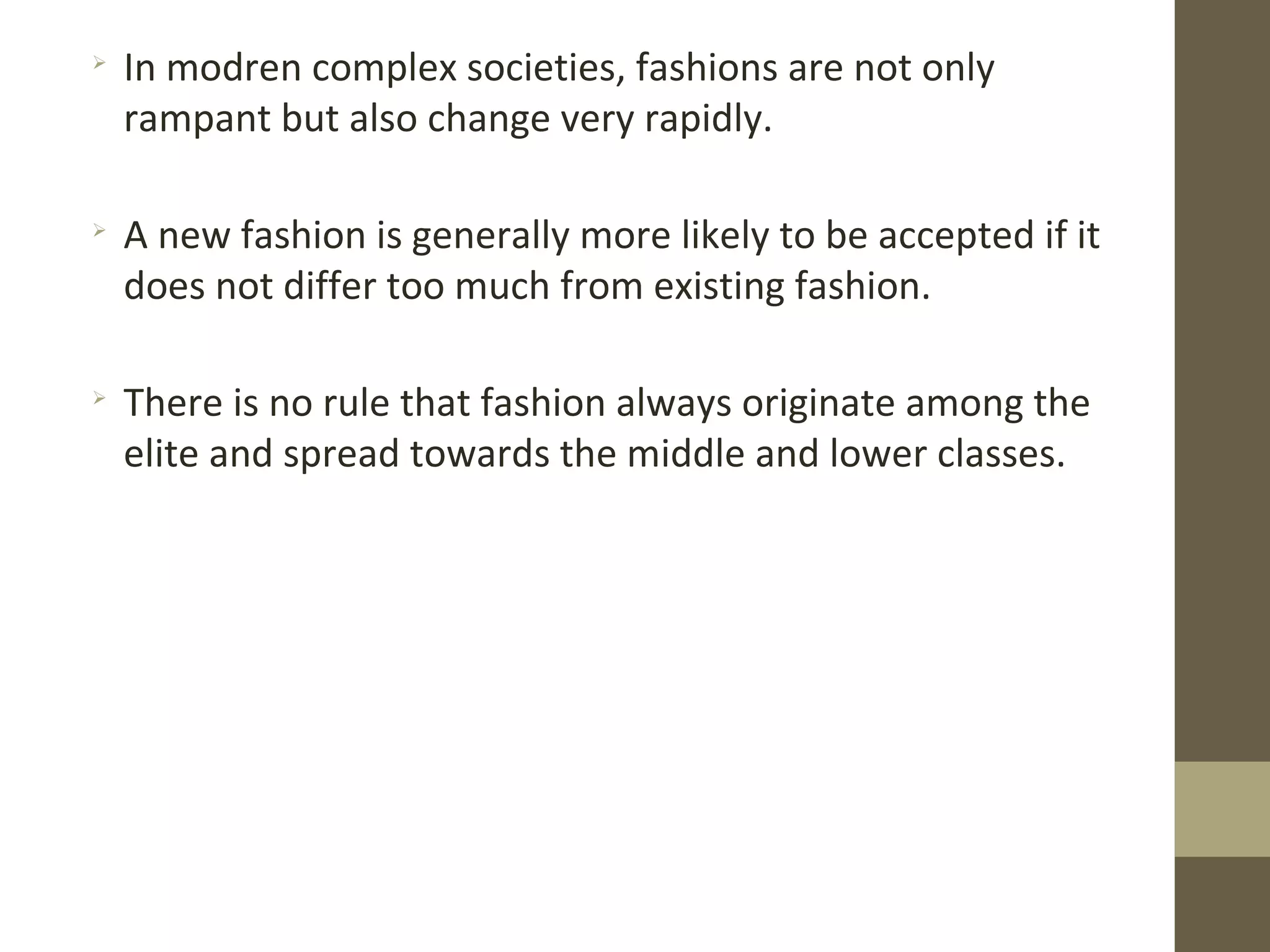 
In modren complex societies, fashions are not only
rampant but also change very rapidly.

A new fashion is generally more likely to be accepted if it
does not differ too much from existing fashion.

There is no rule that fashion always originate among the
elite and spread towards the middle and lower classes.
 