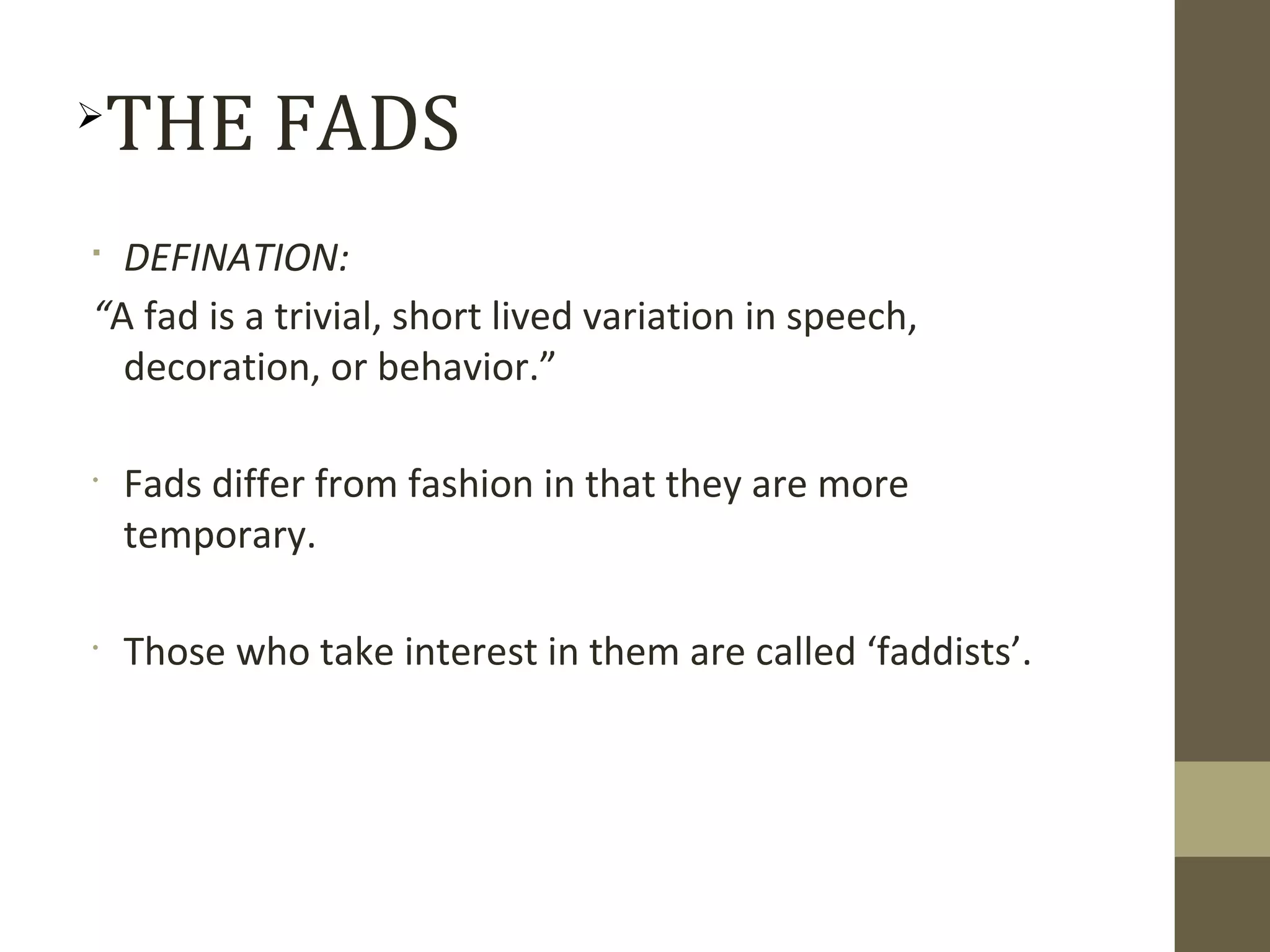 
DEFINATION:
“A fad is a trivial, short lived variation in speech,
decoration, or behavior.”
•
Fads differ from fashion in that they are more
temporary.
•
Those who take interest in them are called ‘faddists’.

THE FADS
 
