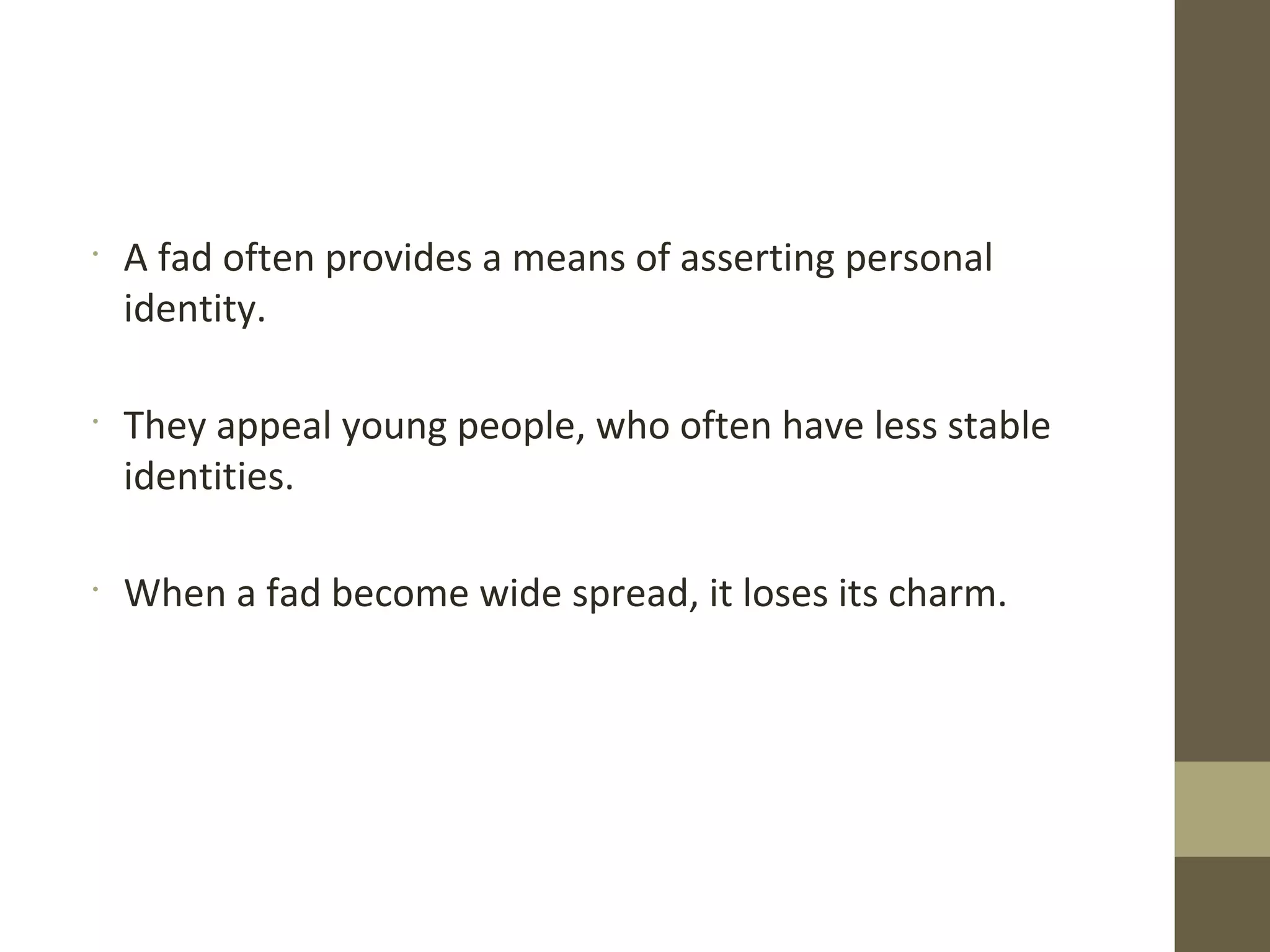 •
A fad often provides a means of asserting personal
identity.
•
They appeal young people, who often have less stable
identities.
•
When a fad become wide spread, it loses its charm.
 