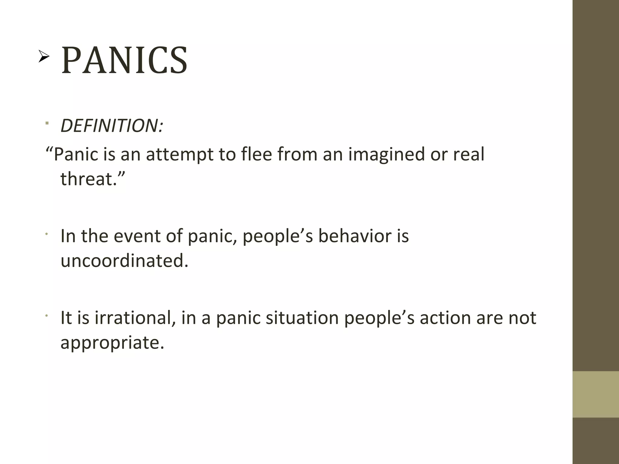
DEFINITION:
“Panic is an attempt to flee from an imagined or real
threat.”
•
In the event of panic, people’s behavior is
uncoordinated.
•
It is irrational, in a panic situation people’s action are not
appropriate.

PANICS
 