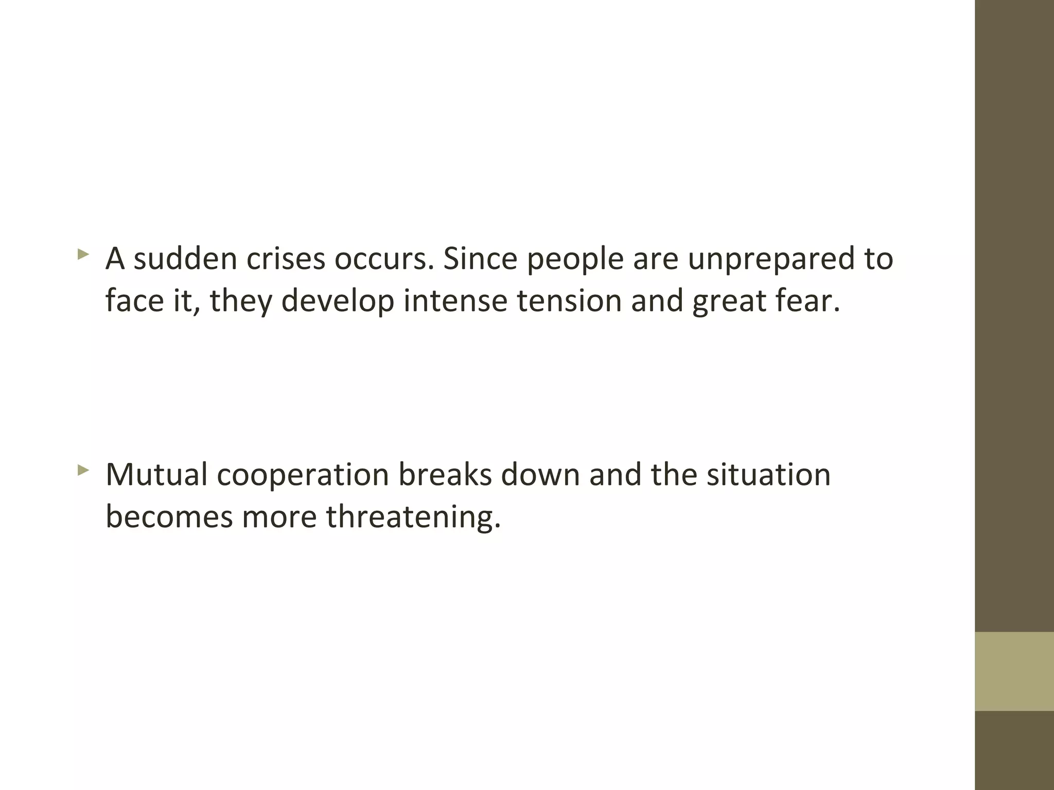  A sudden crises occurs. Since people are unprepared to
face it, they develop intense tension and great fear.
 Mutual cooperation breaks down and the situation
becomes more threatening.
 