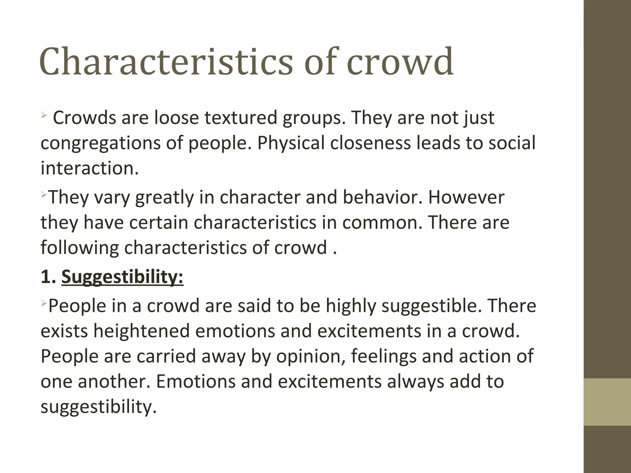 Characteristics of crowd

Crowds are loose textured groups. They are not just
congregations of people. Physical closeness leads to social
interaction.

They vary greatly in character and behavior. However
they have certain characteristics in common. There are
following characteristics of crowd .
1. Suggestibility:

People in a crowd are said to be highly suggestible. There
exists heightened emotions and excitements in a crowd.
People are carried away by opinion, feelings and action of
one another. Emotions and excitements always add to
suggestibility.
 