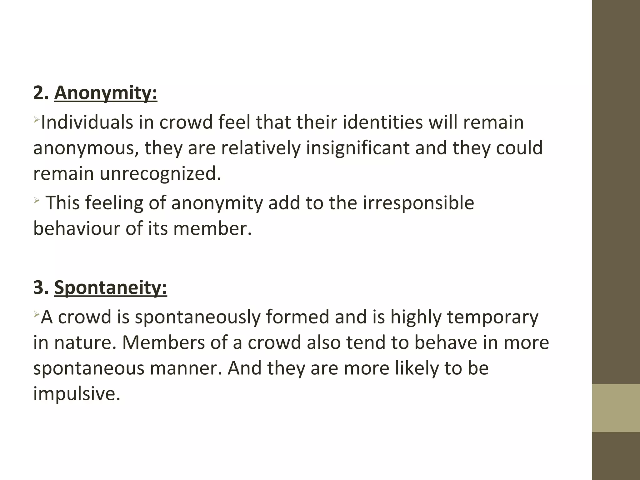 2. Anonymity:

Individuals in crowd feel that their identities will remain
anonymous, they are relatively insignificant and they could
remain unrecognized.

This feeling of anonymity add to the irresponsible
behaviour of its member.
3. Spontaneity:

A crowd is spontaneously formed and is highly temporary
in nature. Members of a crowd also tend to behave in more
spontaneous manner. And they are more likely to be
impulsive.
 