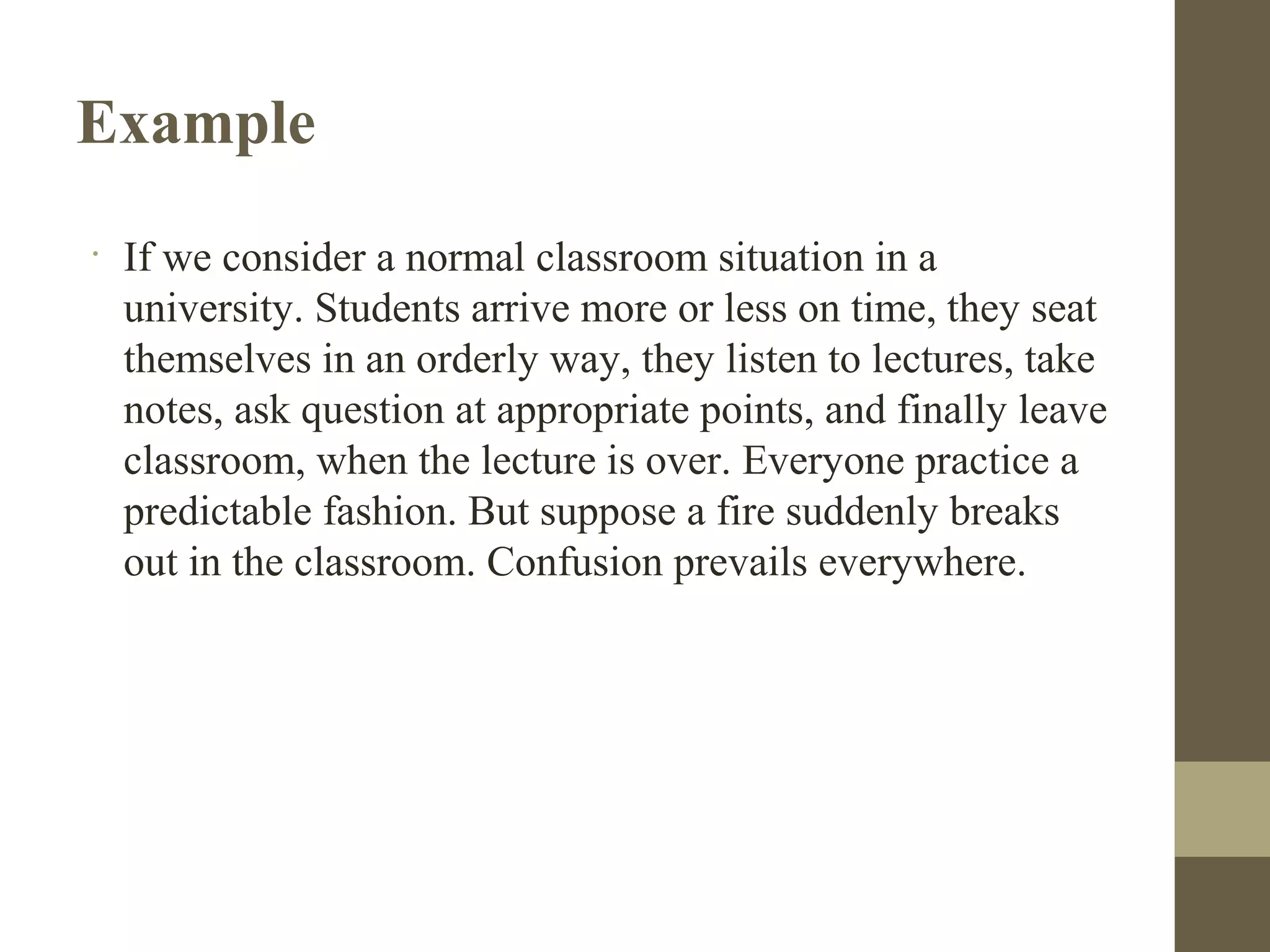 Example
•
If we consider a normal classroom situation in a
university. Students arrive more or less on time, they seat
themselves in an orderly way, they listen to lectures, take
notes, ask question at appropriate points, and finally leave
classroom, when the lecture is over. Everyone practice a
predictable fashion. But suppose a fire suddenly breaks
out in the classroom. Confusion prevails everywhere.
 