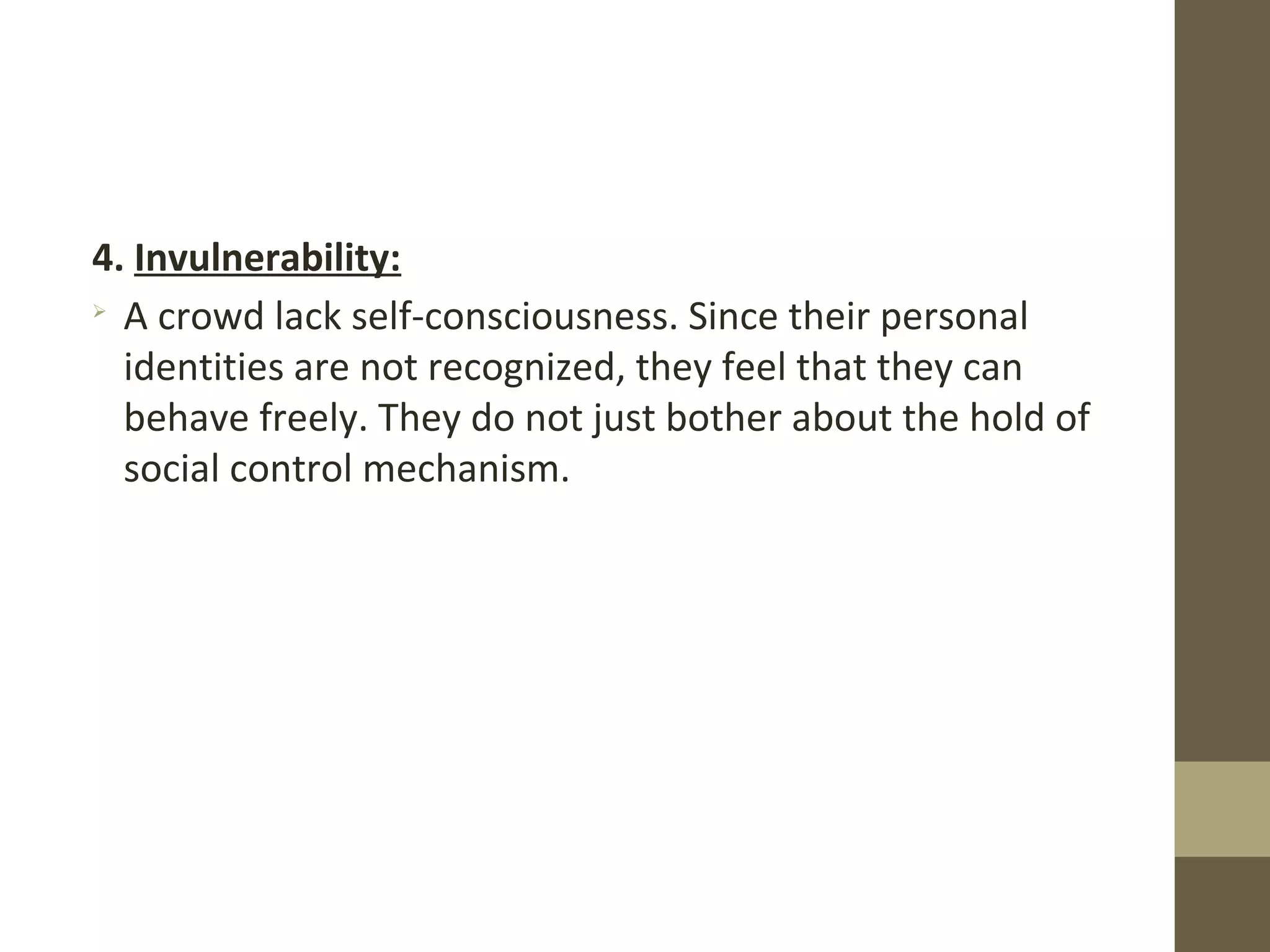 4. Invulnerability:

A crowd lack self-consciousness. Since their personal
identities are not recognized, they feel that they can
behave freely. They do not just bother about the hold of
social control mechanism.
 