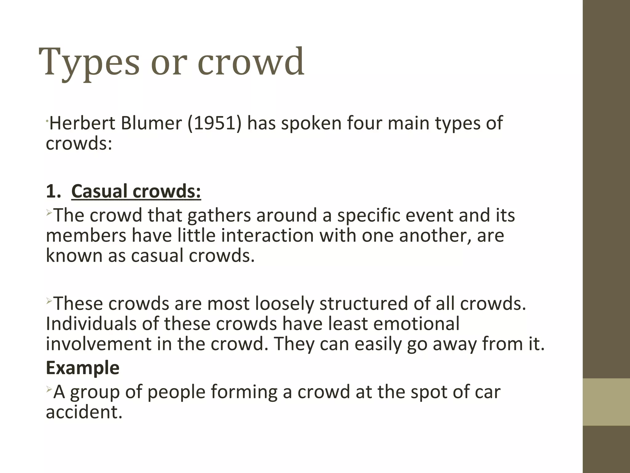 Types or crowd
•
Herbert Blumer (1951) has spoken four main types of
crowds:
1. Casual crowds:

The crowd that gathers around a specific event and its
members have little interaction with one another, are
known as casual crowds.

These crowds are most loosely structured of all crowds.
Individuals of these crowds have least emotional
involvement in the crowd. They can easily go away from it.
Example

A group of people forming a crowd at the spot of car
accident.
 