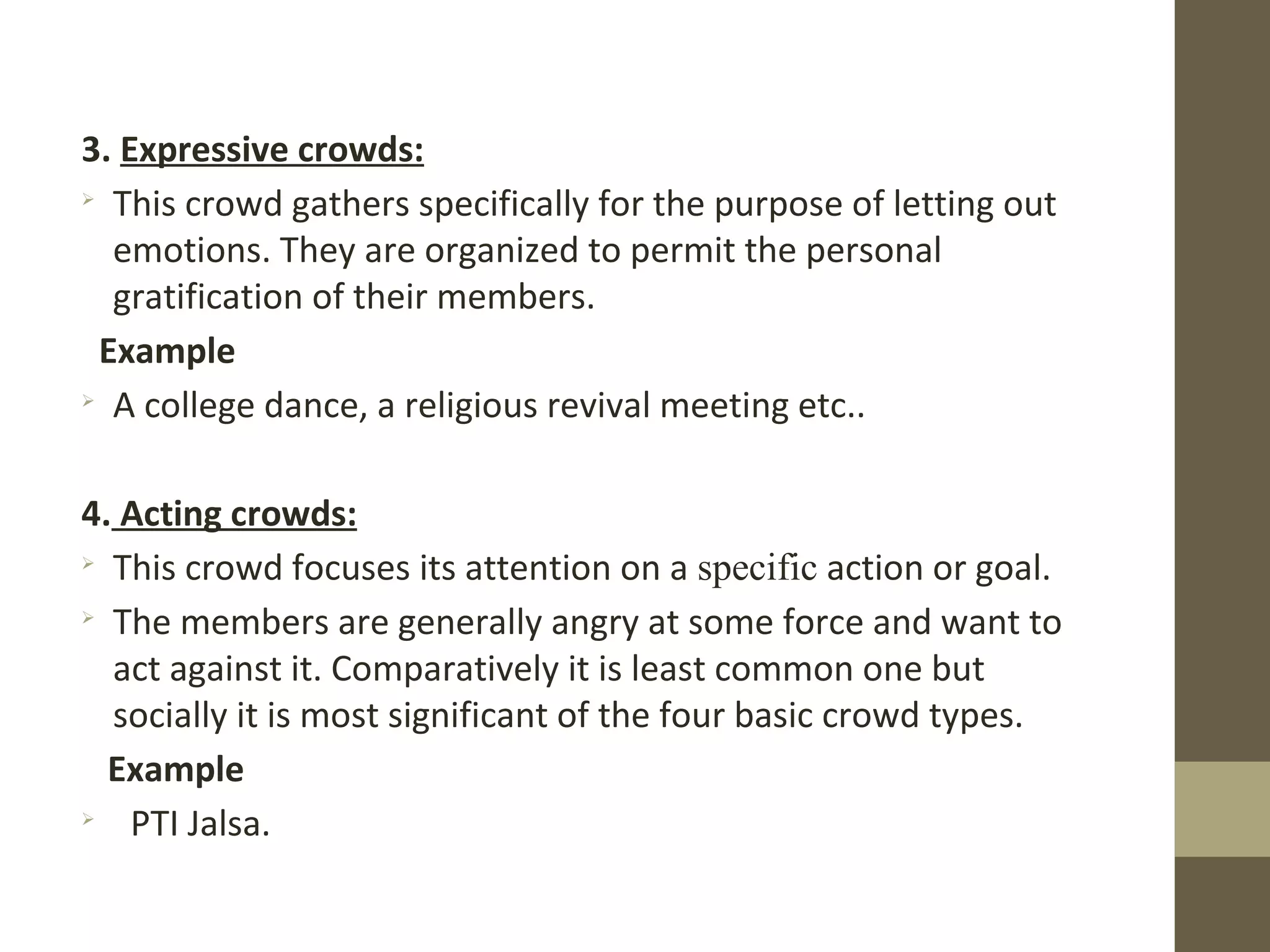 3. Expressive crowds:

This crowd gathers specifically for the purpose of letting out
emotions. They are organized to permit the personal
gratification of their members.
Example

A college dance, a religious revival meeting etc..
4. Acting crowds:

This crowd focuses its attention on a specific action or goal.

The members are generally angry at some force and want to
act against it. Comparatively it is least common one but
socially it is most significant of the four basic crowd types.
Example

PTI Jalsa.
 