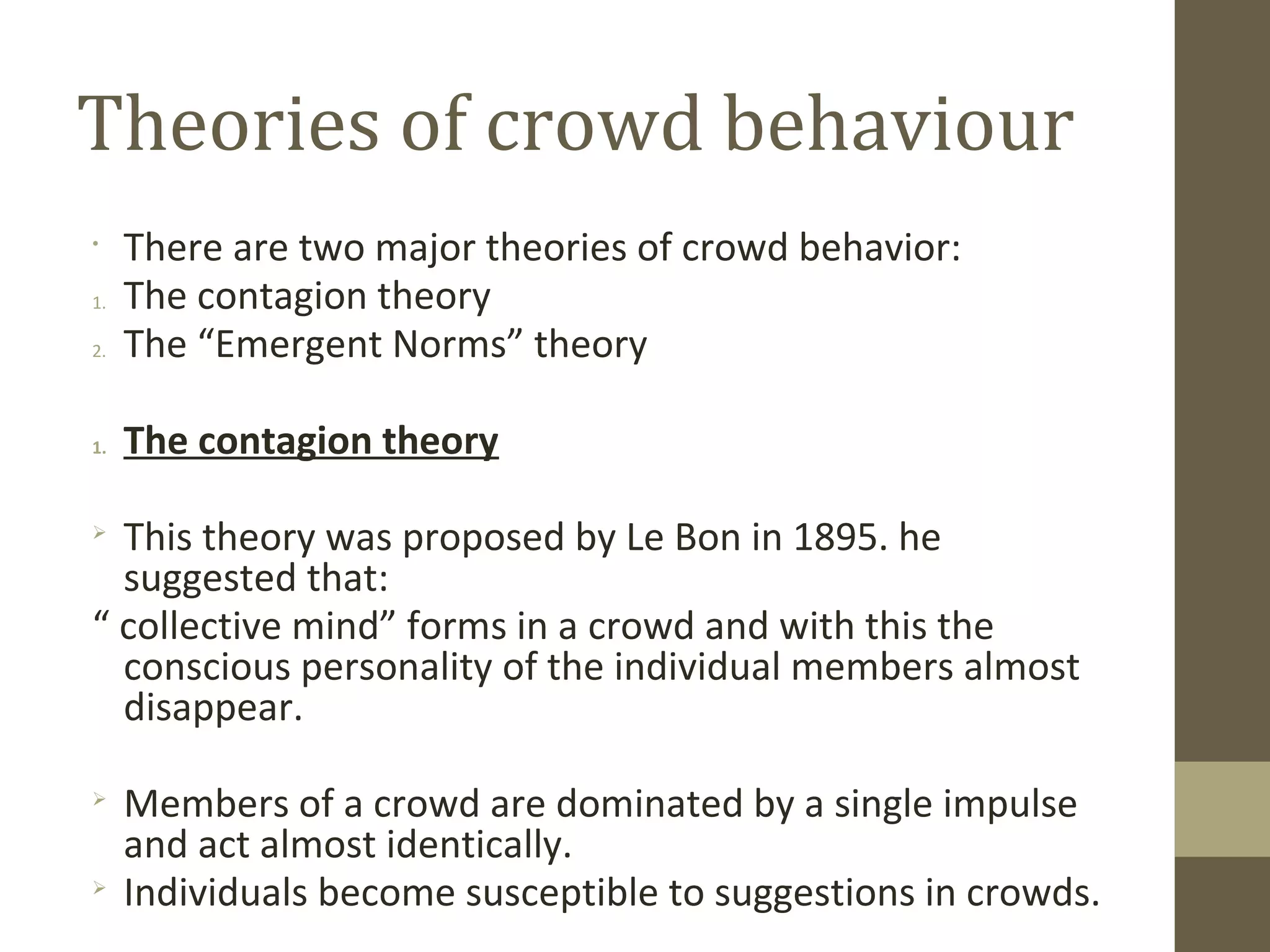 Theories of crowd behaviour
•
There are two major theories of crowd behavior:
1. The contagion theory
2. The “Emergent Norms” theory
1. The contagion theory

This theory was proposed by Le Bon in 1895. he
suggested that:
“ collective mind” forms in a crowd and with this the
conscious personality of the individual members almost
disappear.

Members of a crowd are dominated by a single impulse
and act almost identically.

Individuals become susceptible to suggestions in crowds.
 