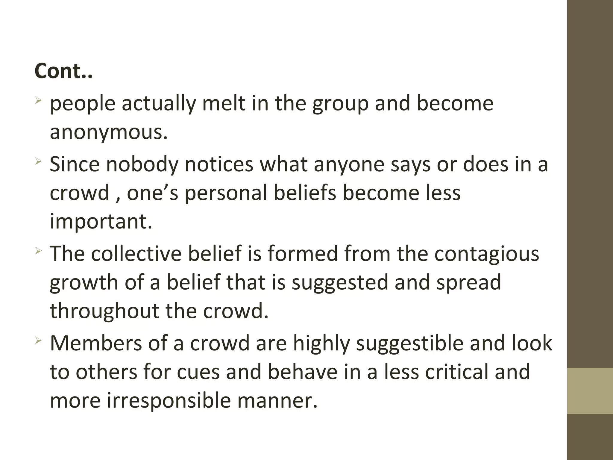 Cont..

people actually melt in the group and become
anonymous.

Since nobody notices what anyone says or does in a
crowd , one’s personal beliefs become less
important.

The collective belief is formed from the contagious
growth of a belief that is suggested and spread
throughout the crowd.

Members of a crowd are highly suggestible and look
to others for cues and behave in a less critical and
more irresponsible manner.
 