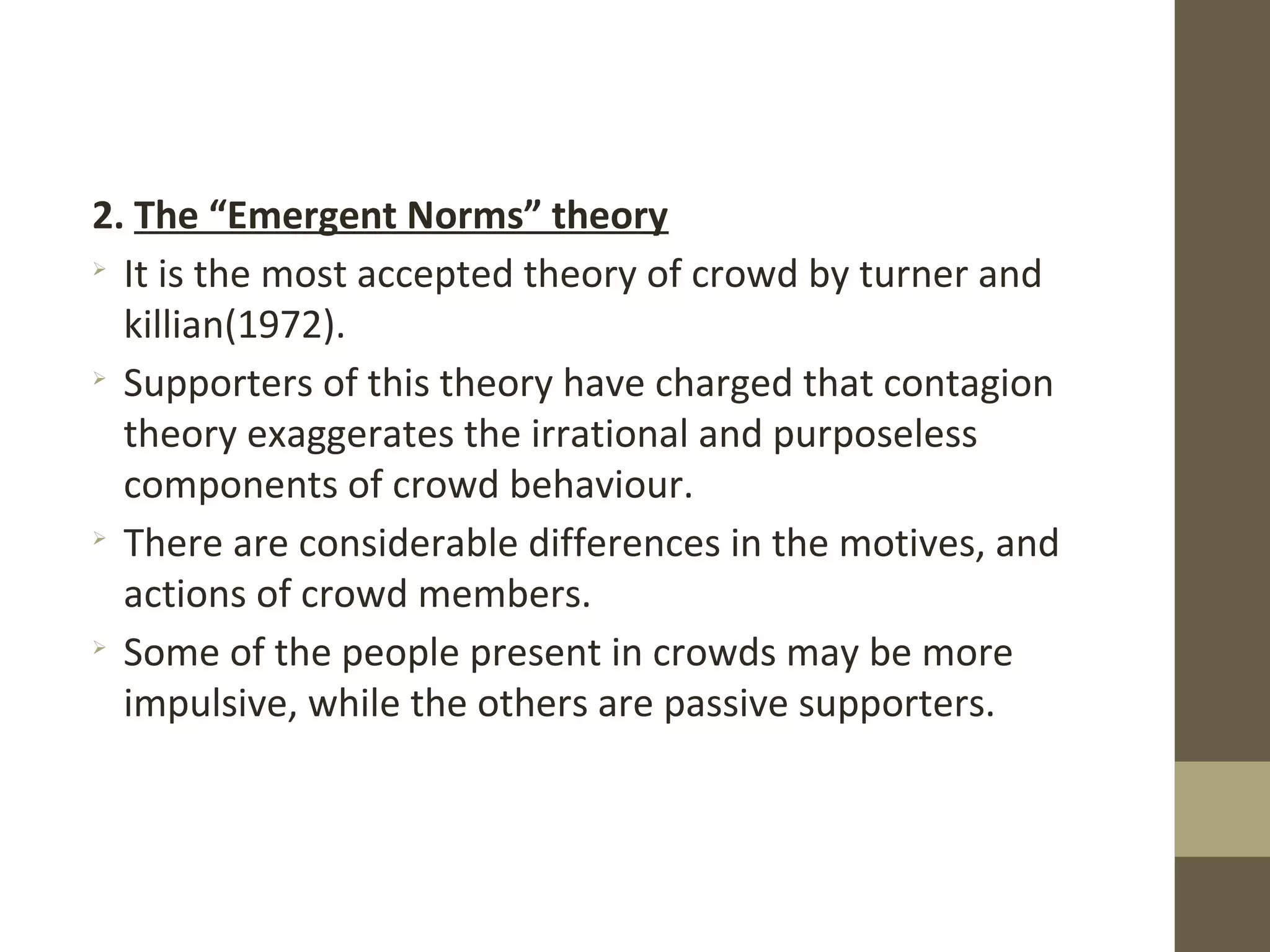 2. The “Emergent Norms” theory

It is the most accepted theory of crowd by turner and
killian(1972).

Supporters of this theory have charged that contagion
theory exaggerates the irrational and purposeless
components of crowd behaviour.

There are considerable differences in the motives, and
actions of crowd members.

Some of the people present in crowds may be more
impulsive, while the others are passive supporters.
 