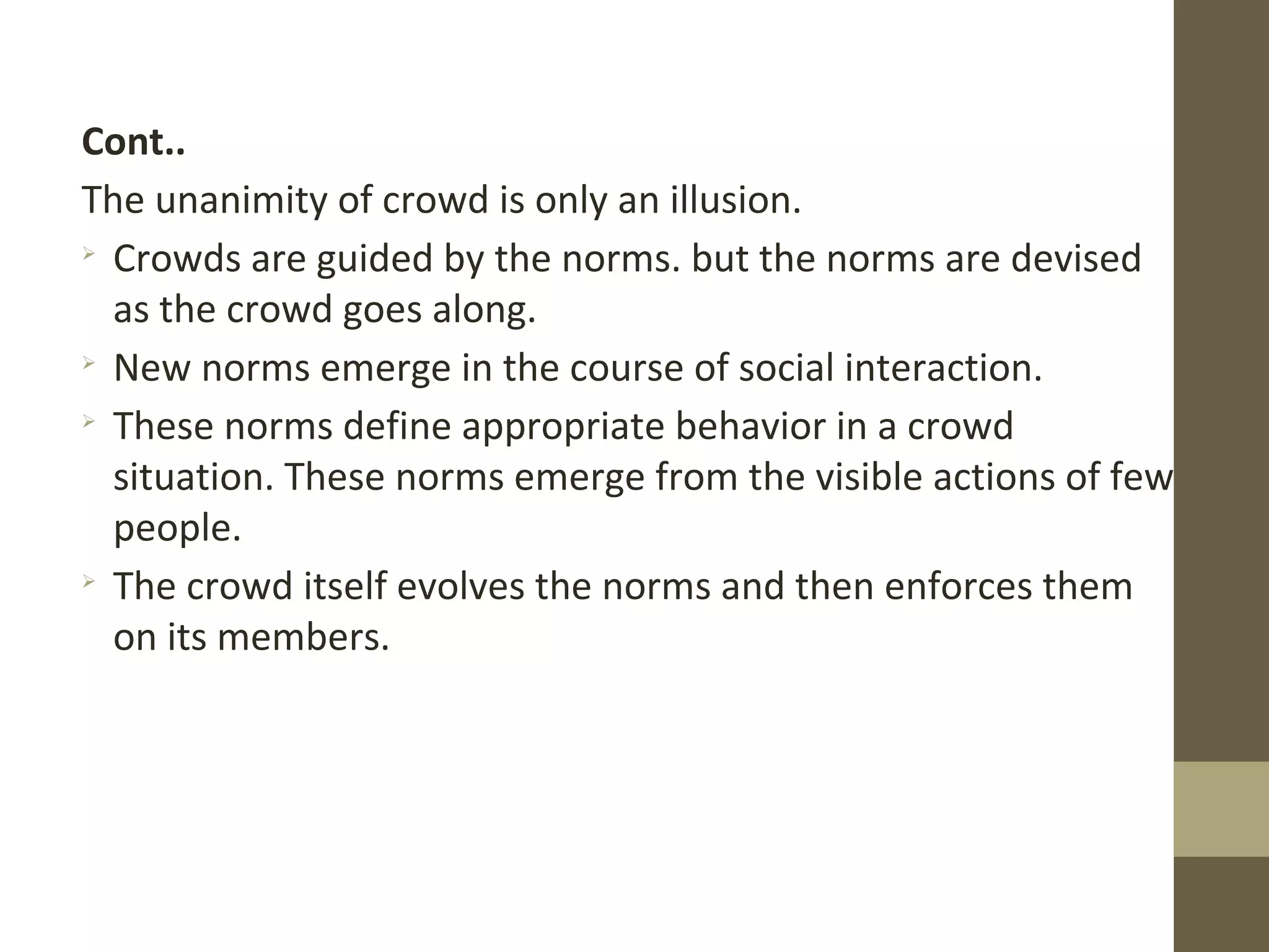Cont..
The unanimity of crowd is only an illusion.

Crowds are guided by the norms. but the norms are devised
as the crowd goes along.

New norms emerge in the course of social interaction.

These norms define appropriate behavior in a crowd
situation. These norms emerge from the visible actions of few
people.

The crowd itself evolves the norms and then enforces them
on its members.
 