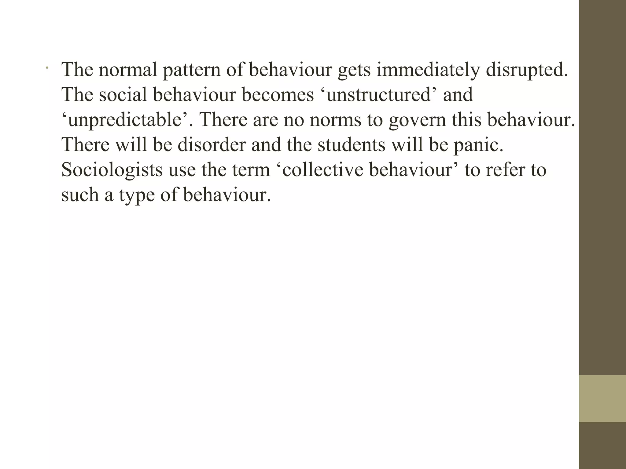 •
The normal pattern of behaviour gets immediately disrupted.
The social behaviour becomes ‘unstructured’ and
‘unpredictable’. There are no norms to govern this behaviour.
There will be disorder and the students will be panic.
Sociologists use the term ‘collective behaviour’ to refer to
such a type of behaviour.
 