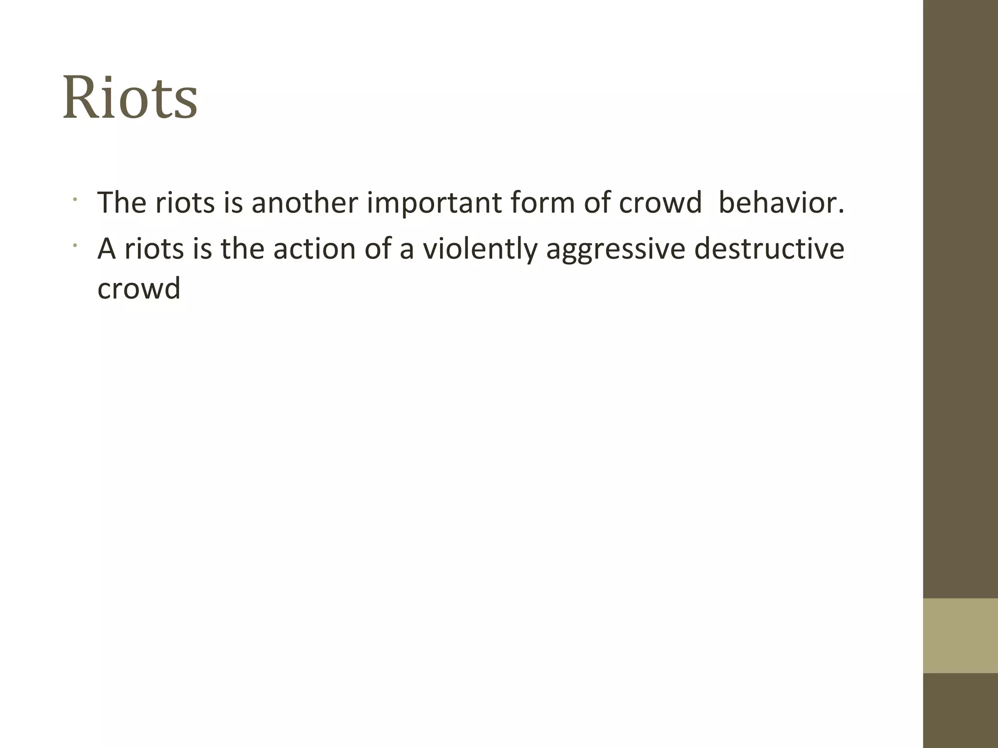 •
The riots is another important form of crowd behavior.
•
A riots is the action of a violently aggressive destructive
crowd
Riots
 