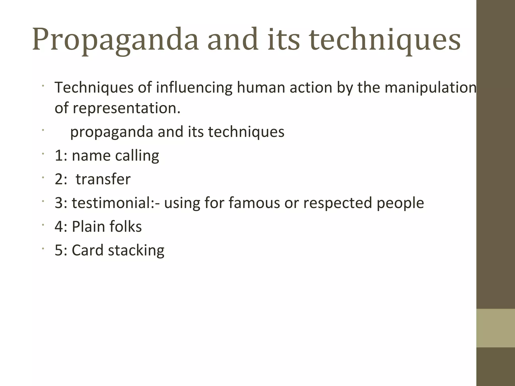 •
Techniques of influencing human action by the manipulation
of representation.
•
propaganda and its techniques
•
1: name calling
•
2: transfer
•
3: testimonial:- using for famous or respected people
•
4: Plain folks
•
5: Card stacking
Propaganda and its techniques
 