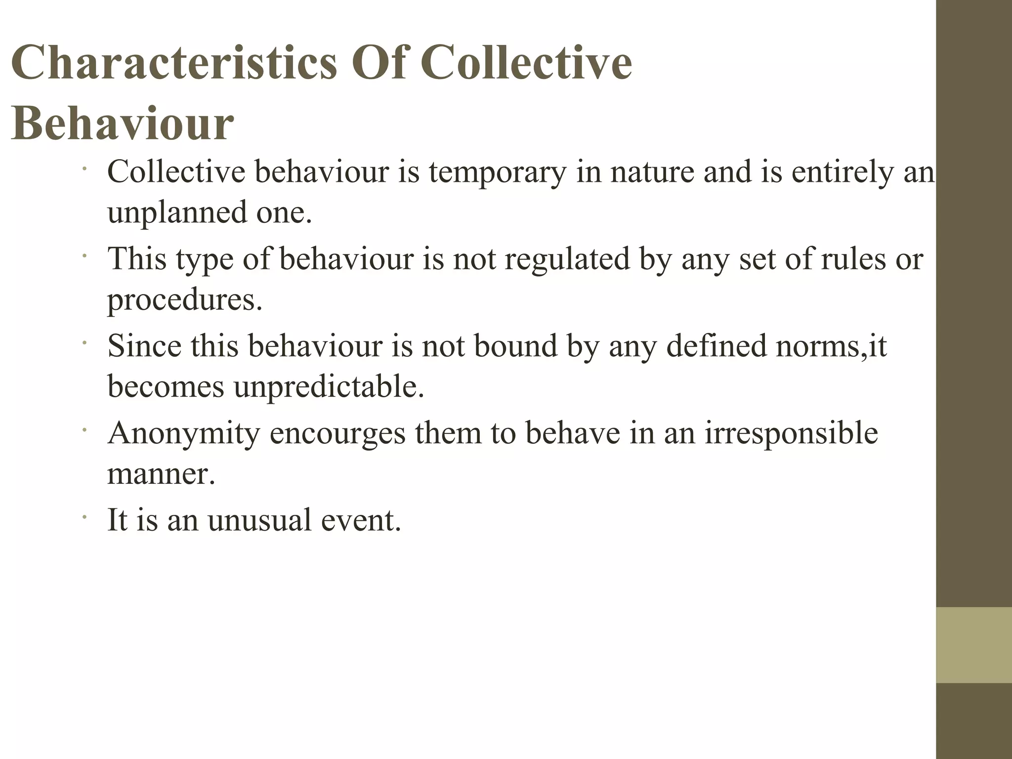 Characteristics Of Collective
Behaviour
•
Collective behaviour is temporary in nature and is entirely an
unplanned one.
•
This type of behaviour is not regulated by any set of rules or
procedures.
•
Since this behaviour is not bound by any defined norms,it
becomes unpredictable.
•
Anonymity encourges them to behave in an irresponsible
manner.
•
It is an unusual event.
 
