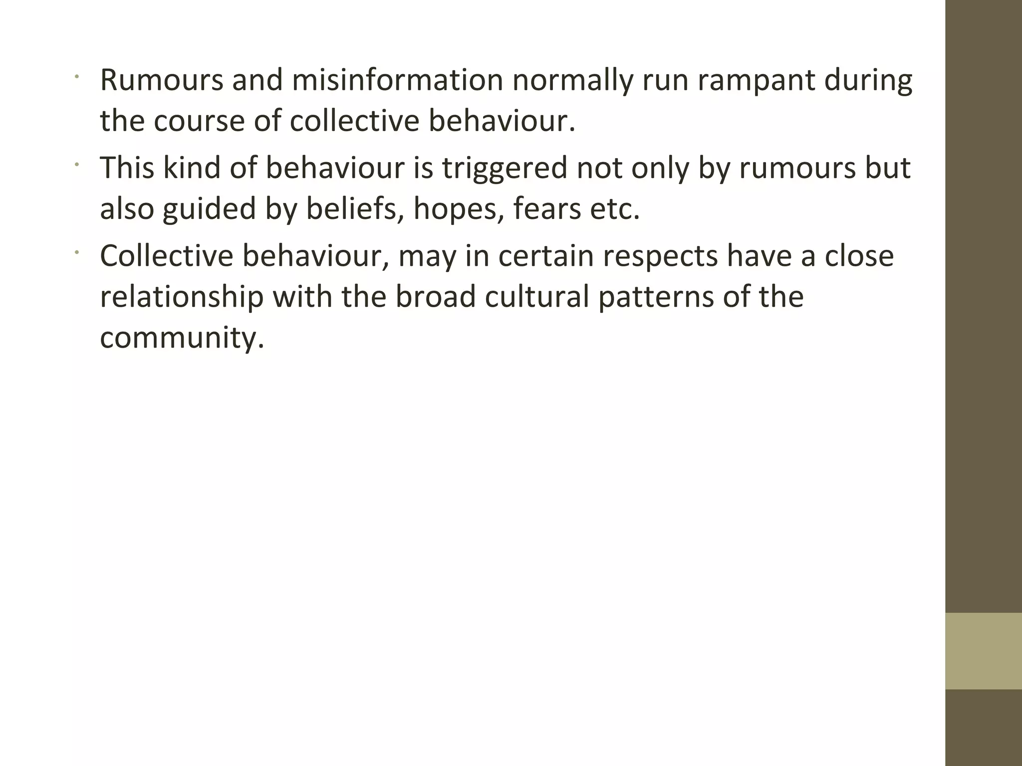 •
Rumours and misinformation normally run rampant during
the course of collective behaviour.
•
This kind of behaviour is triggered not only by rumours but
also guided by beliefs, hopes, fears etc.
•
Collective behaviour, may in certain respects have a close
relationship with the broad cultural patterns of the
community.
 