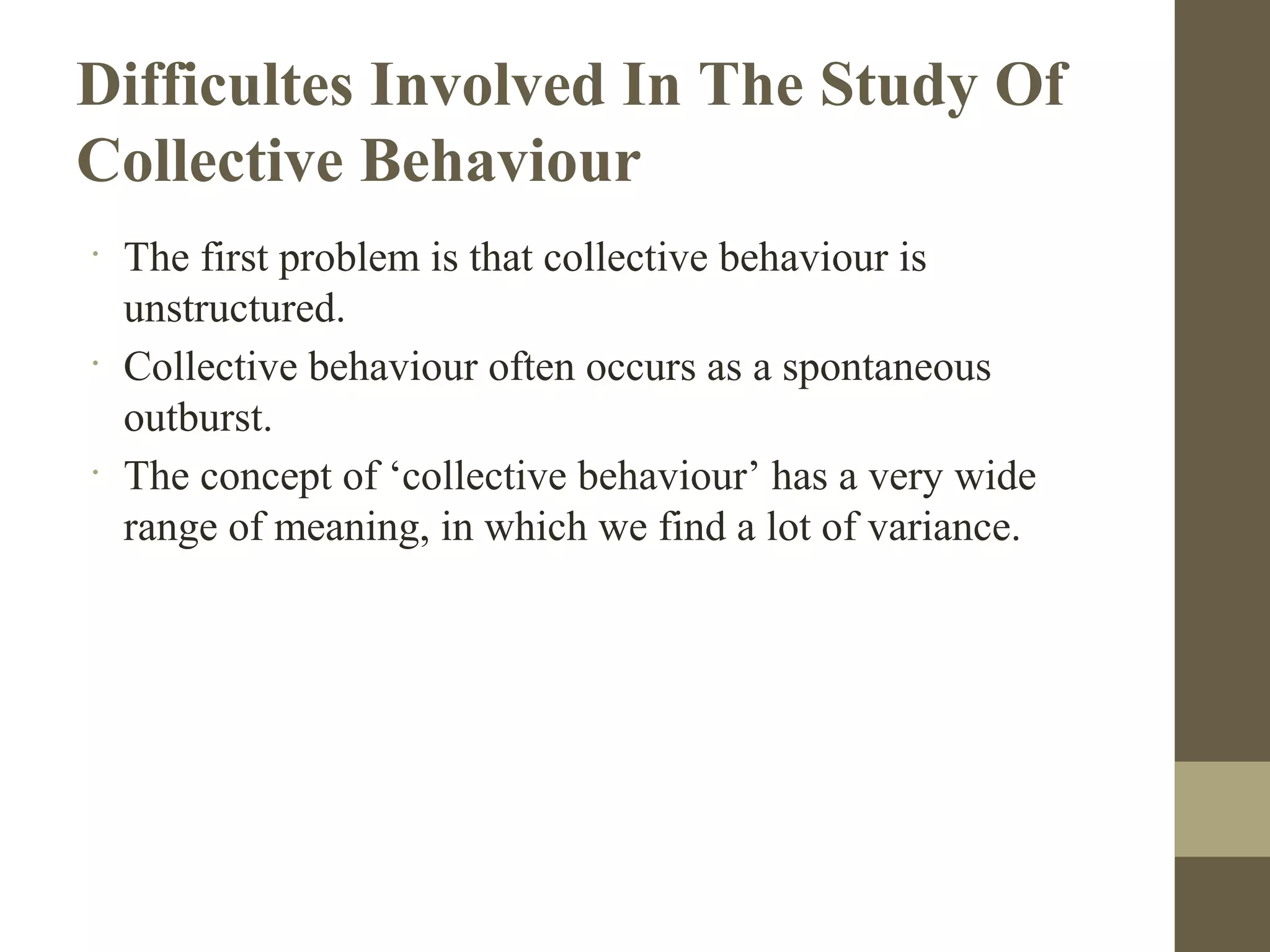 Difficultes Involved In The Study Of
Collective Behaviour
•
The first problem is that collective behaviour is
unstructured.
•
Collective behaviour often occurs as a spontaneous
outburst.
•
The concept of ‘collective behaviour’ has a very wide
range of meaning, in which we find a lot of variance.
 