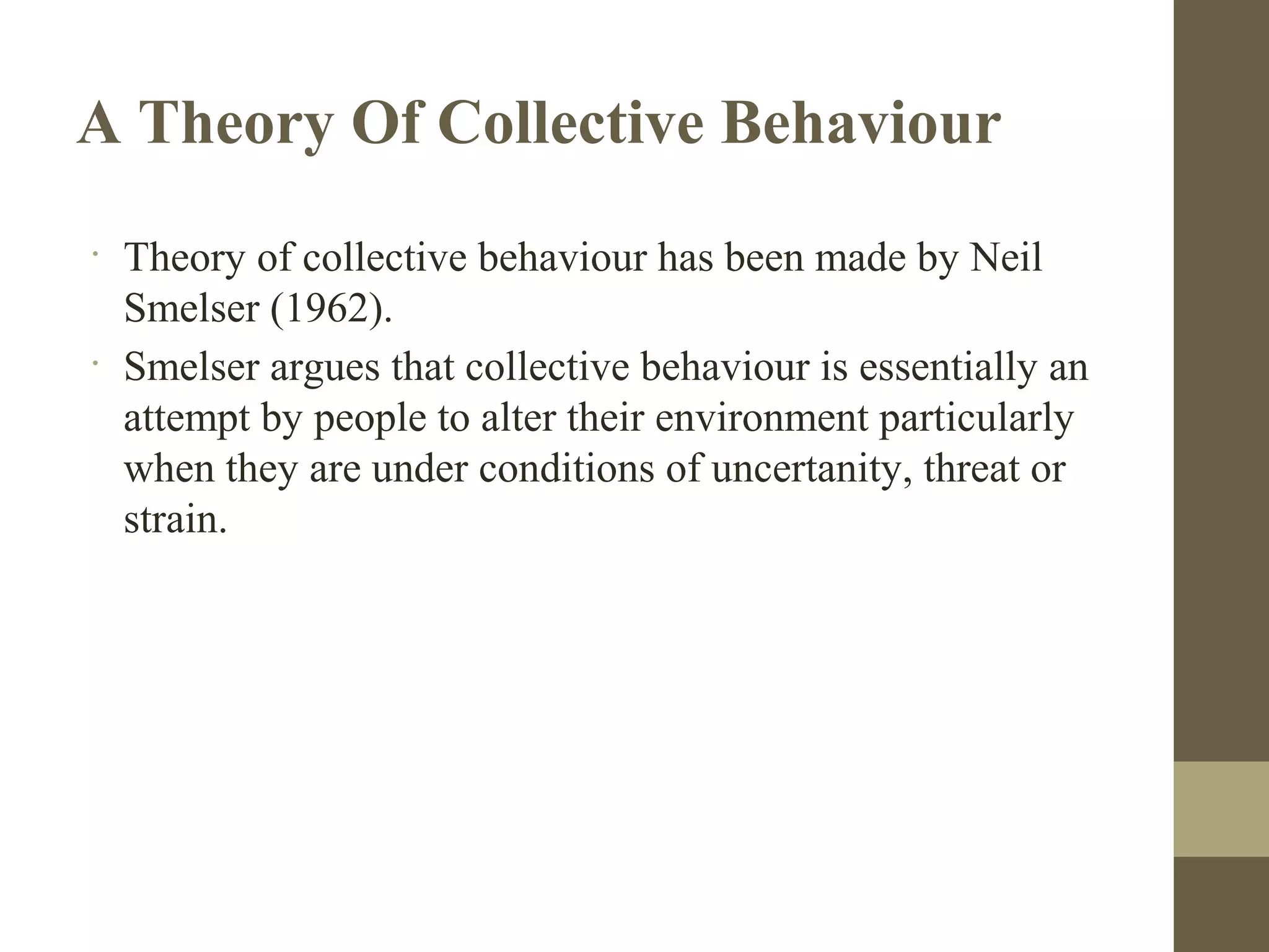 A Theory Of Collective Behaviour
•
Theory of collective behaviour has been made by Neil
Smelser (1962).
•
Smelser argues that collective behaviour is essentially an
attempt by people to alter their environment particularly
when they are under conditions of uncertanity, threat or
strain.
 