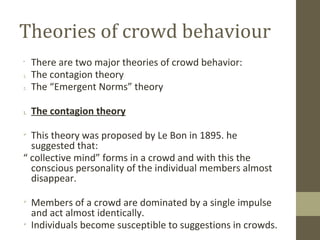 Theories of crowd behaviour
•
There are two major theories of crowd behavior:
1. The contagion theory
2. The “Emergent Nor...